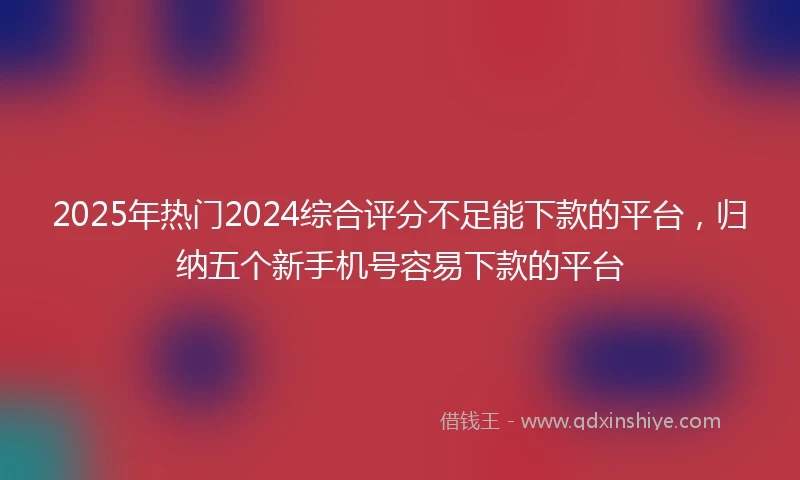 2025年热门2024综合评分不足能下款的平台，归纳五个新手机号容易下款的平台