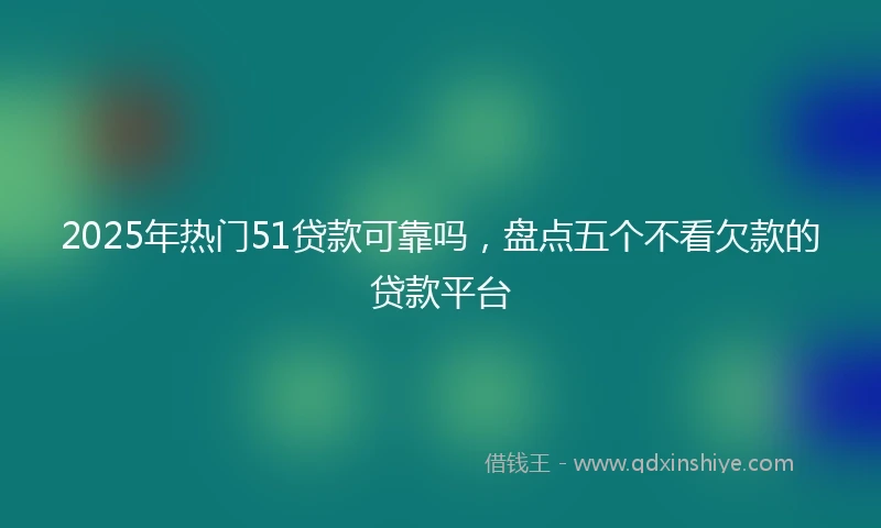 2025年热门51贷款可靠吗，盘点五个不看欠款的贷款平台