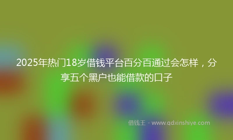 2025年热门18岁借钱平台百分百通过会怎样，分享五个黑户也能借款的口子
