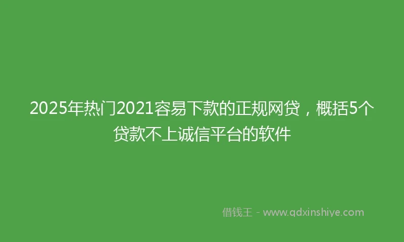 2025年热门2021容易下款的正规网贷，概括5个贷款不上诚信平台的软件