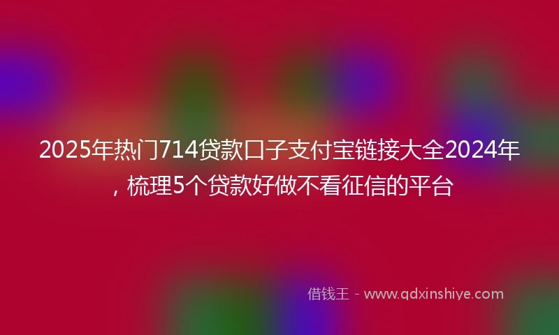 2025年热门714贷款口子支付宝链接大全2024年，梳理5个贷款好做不看征信的平台