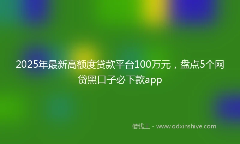 2025年最新高额度贷款平台100万元，盘点5个网贷黑口子必下款app