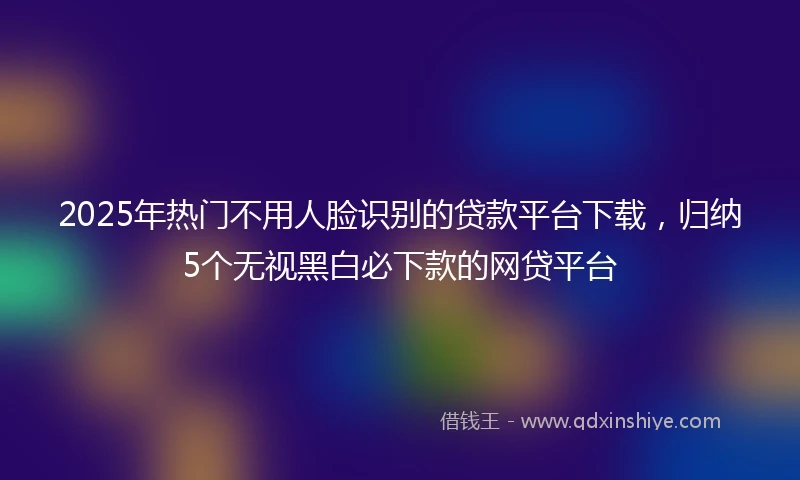 2025年热门不用人脸识别的贷款平台下载，归纳5个无视黑白必下款的网贷平台