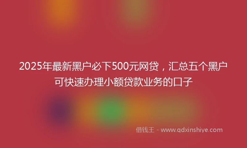 2025年最新黑户必下500元网贷，汇总五个黑户可快速办理小额贷款业务的口子