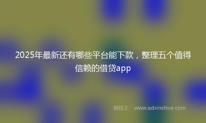 2025年最新还有哪些平台能下款，整理五个值得信赖的借贷app