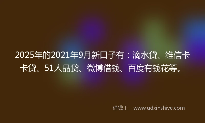 2025年的2021年9月新口子有：滴水贷、维信卡卡贷、51人品贷、微博借钱、百度有钱花等。