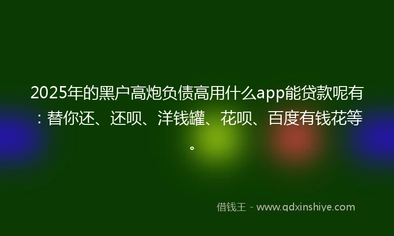2025年的黑户高炮负债高用什么app能贷款呢有：替你还、还呗、洋钱罐、花呗、百度有钱花等。