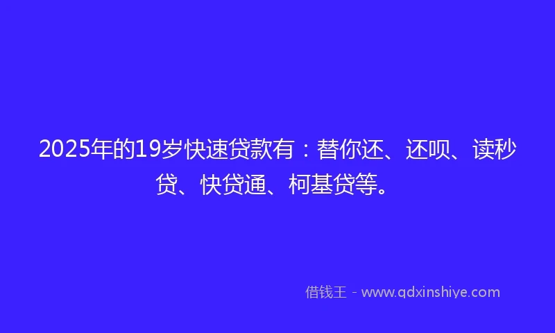 2025年的19岁快速贷款有：替你还、还呗、读秒贷、快贷通、柯基贷等。
