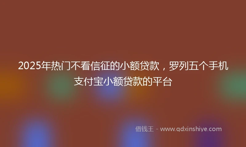 2025年热门不看信征的小额贷款，罗列五个手机支付宝小额贷款的平台