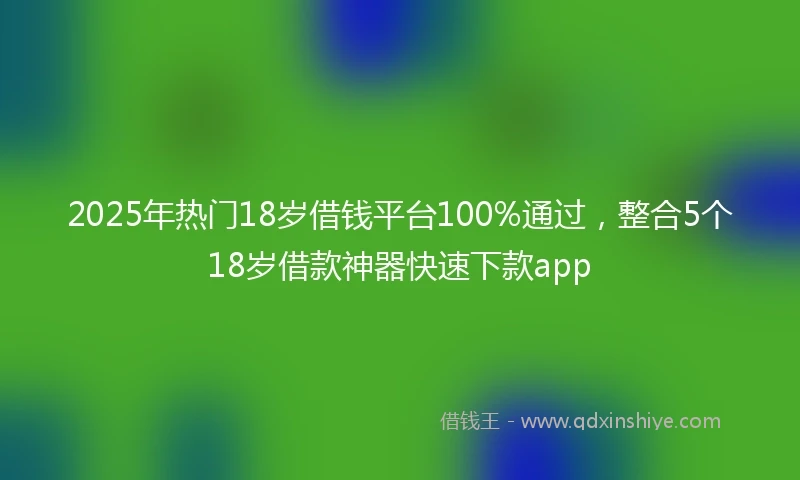 2025年热门18岁借钱平台100%通过，整合5个18岁借款神器快速下款app