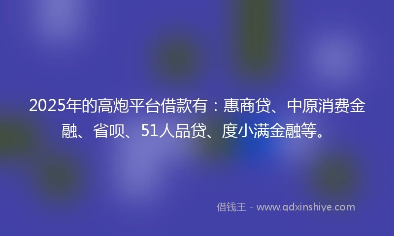 2025年的高炮平台借款有：惠商贷、中原消费金融、省呗、51人品贷、度小满金融等。