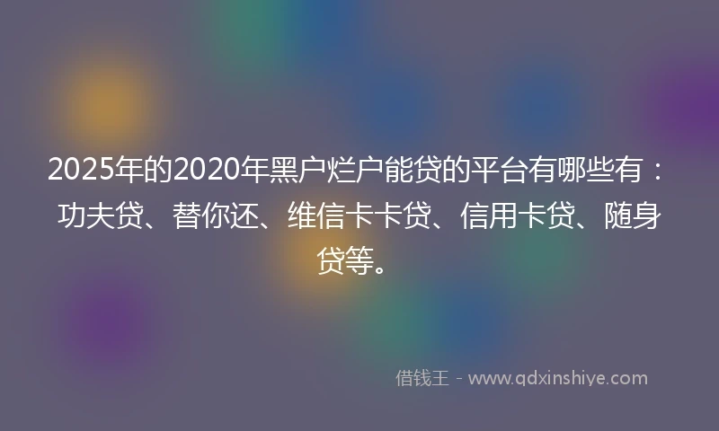 2025年的2020年黑户烂户能贷的平台有哪些有：功夫贷、替你还、维信卡卡贷、信用卡贷、随身贷等。