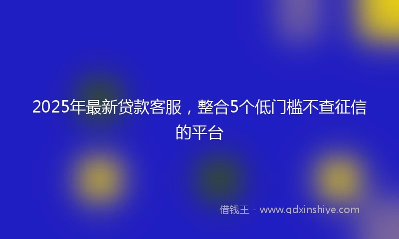 2025年最新贷款客服，整合5个低门槛不查征信的平台