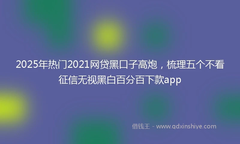 2025年热门2021网贷黑口子高炮，梳理五个不看征信无视黑白百分百下款app