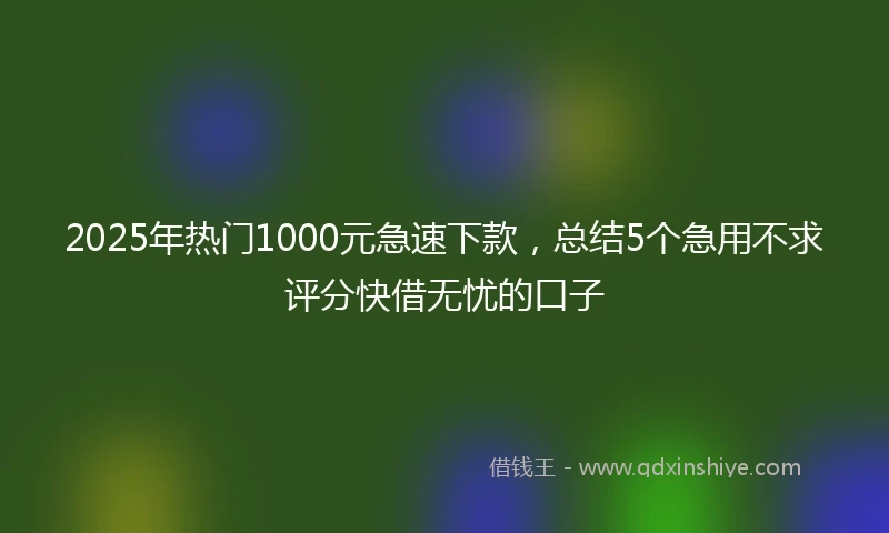 2025年热门1000元急速下款，总结5个急用不求评分快借无忧的口子