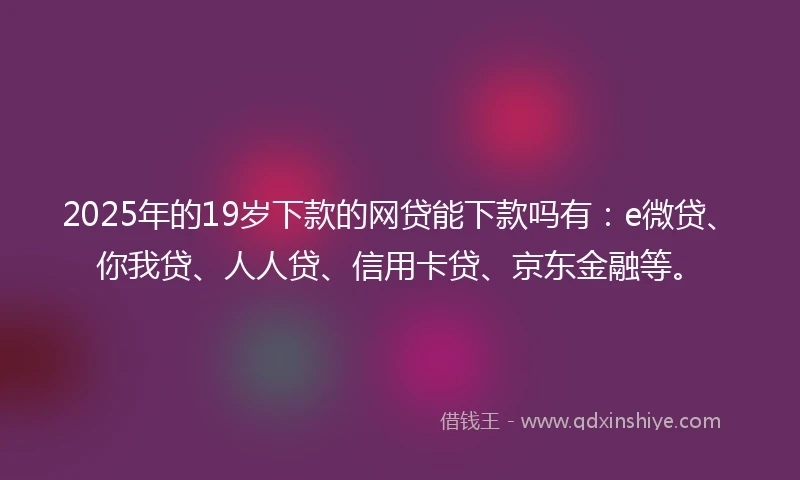 2025年的19岁下款的网贷能下款吗有：e微贷、你我贷、人人贷、信用卡贷、京东金融等。