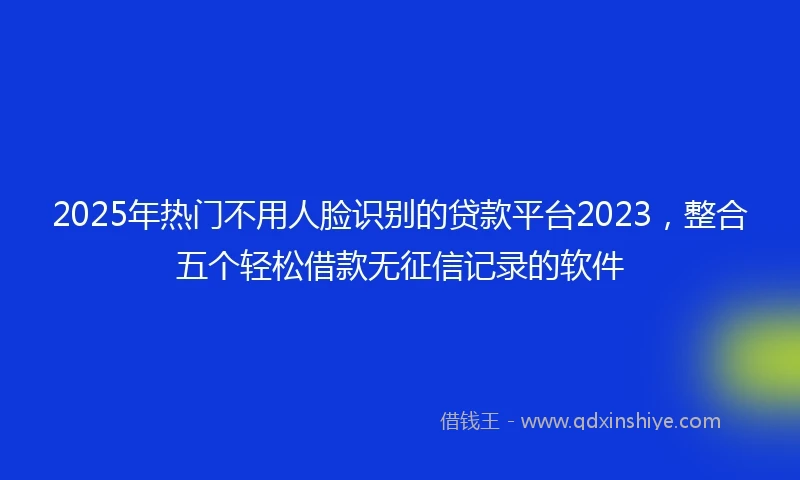 2025年热门不用人脸识别的贷款平台2023，整合五个轻松借款无征信记录的软件