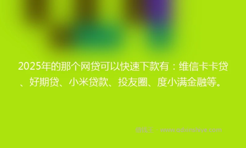 2025年的那个网贷可以快速下款有：维信卡卡贷、好期贷、小米贷款、投友圈、度小满金融等。
