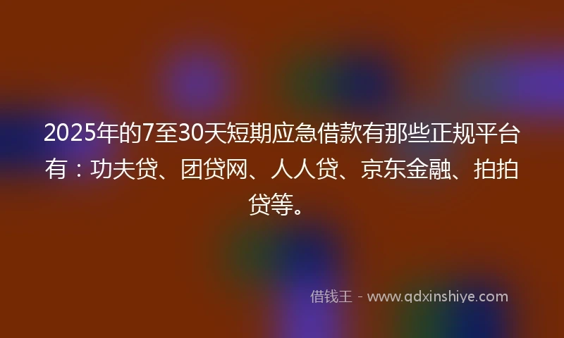 2025年的7至30天短期应急借款有那些正规平台有：功夫贷、团贷网、人人贷、京东金融、拍拍贷等。
