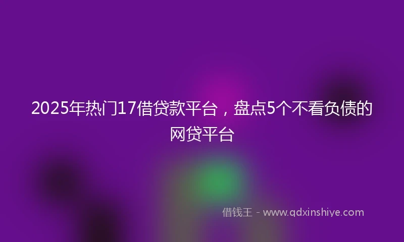 2025年热门17借贷款平台，盘点5个不看负债的网贷平台