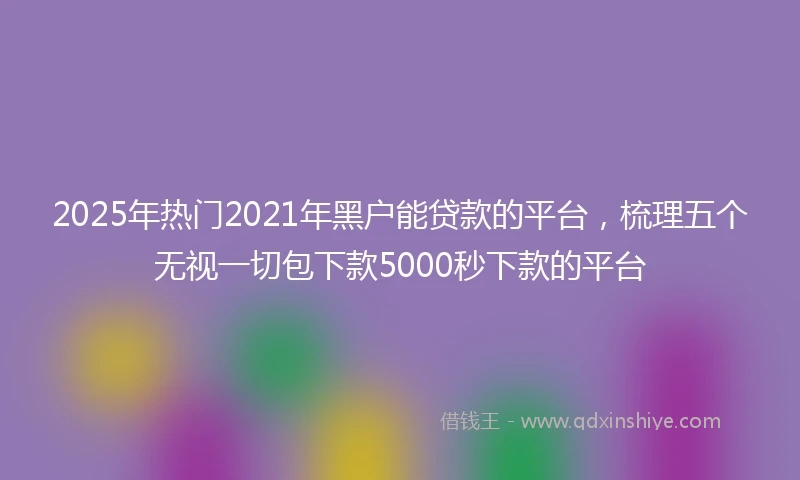 2025年热门2021年黑户能贷款的平台，梳理五个无视一切包下款5000秒下款的平台