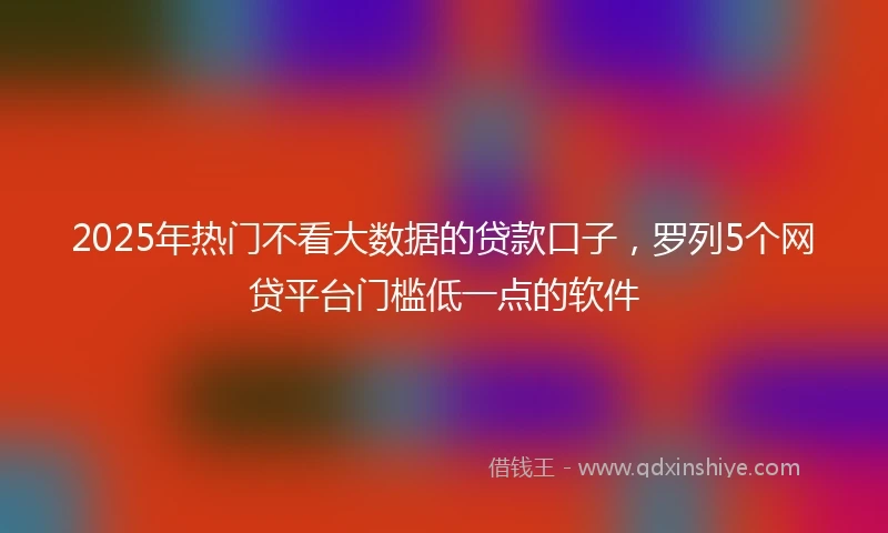 2025年热门不看大数据的贷款口子，罗列5个网贷平台门槛低一点的软件