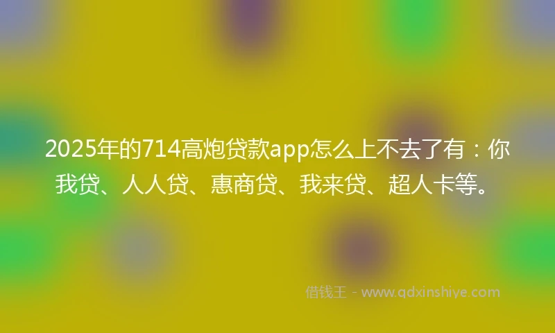 2025年的714高炮贷款app怎么上不去了有：你我贷、人人贷、惠商贷、我来贷、超人卡等。