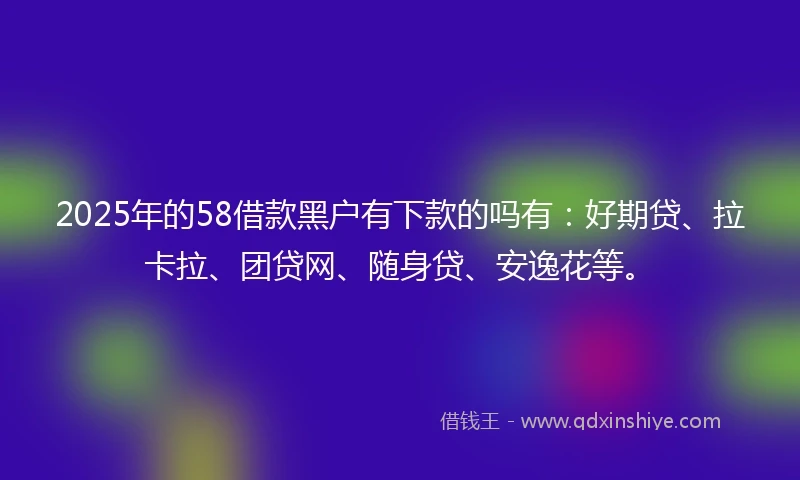 2025年的58借款黑户有下款的吗有：好期贷、拉卡拉、团贷网、随身贷、安逸花等。