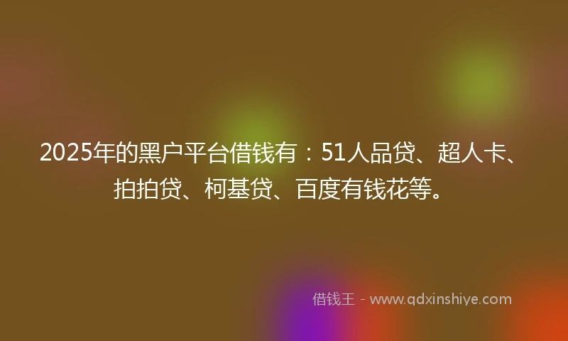 2025年的黑户平台借钱有：51人品贷、超人卡、拍拍贷、柯基贷、百度有钱花等。