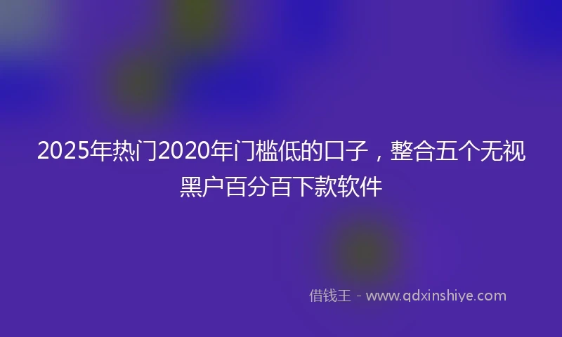 2025年热门2020年门槛低的口子，整合五个无视黑户百分百下款软件