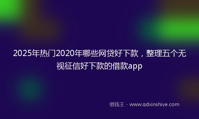 2025年热门2020年哪些网贷好下款，整理五个无视征信好下款的借款app