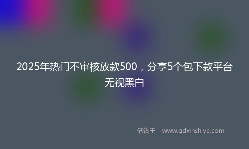 2025年热门不审核放款500，分享5个包下款平台无视黑白