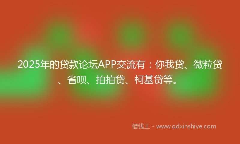 2025年的贷款论坛APP交流有：你我贷、微粒贷、省呗、拍拍贷、柯基贷等。