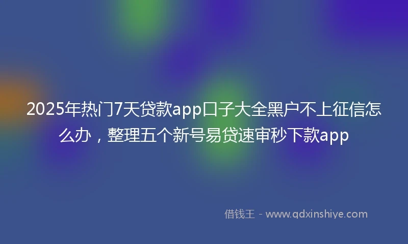 2025年热门7天贷款app口子大全黑户不上征信怎么办，整理五个新号易贷速审秒下款app