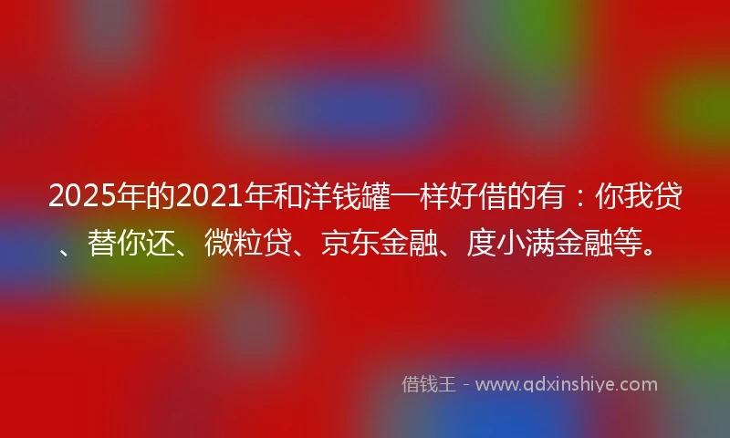 2025年的2021年和洋钱罐一样好借的有：你我贷、替你还、微粒贷、京东金融、度小满金融等。