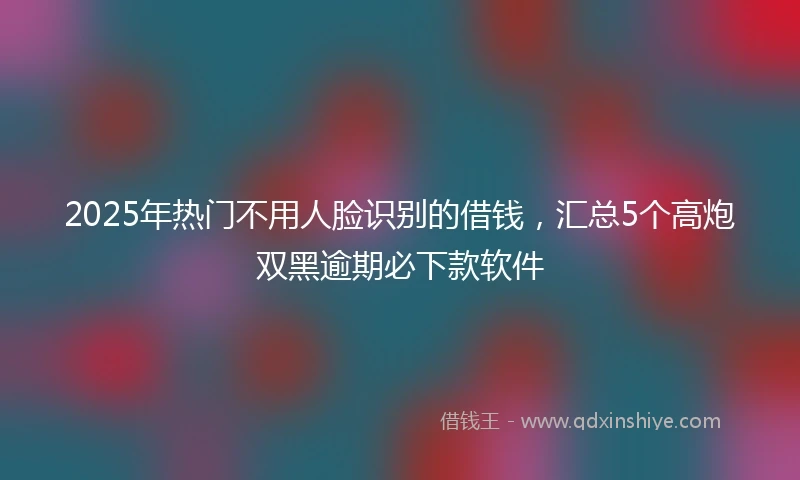 2025年热门不用人脸识别的借钱，汇总5个高炮双黑逾期必下款软件
