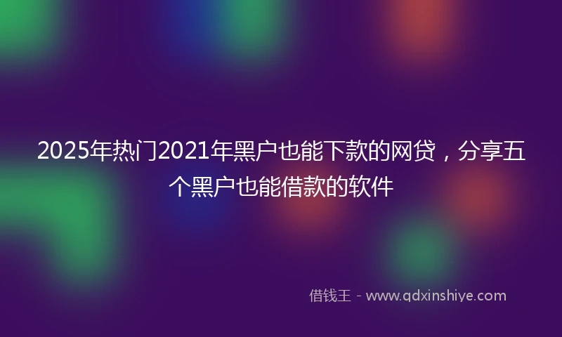 2025年热门2021年黑户也能下款的网贷，分享五个黑户也能借款的软件