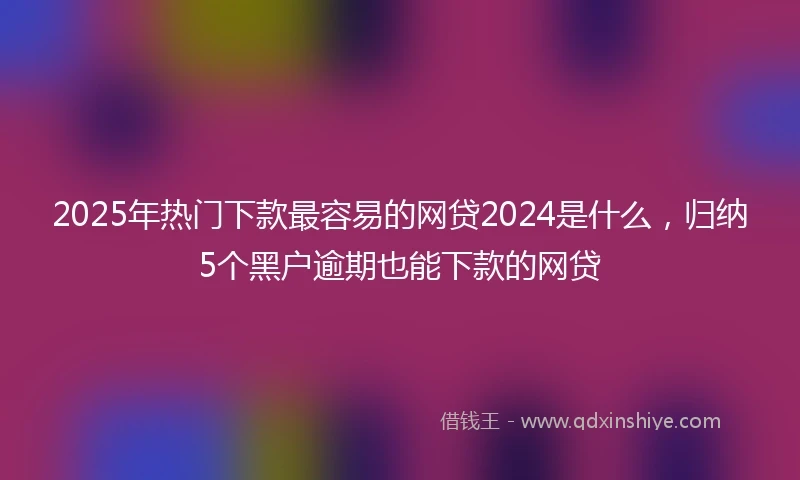 2025年热门下款最容易的网贷2024是什么，归纳5个黑户逾期也能下款的网贷