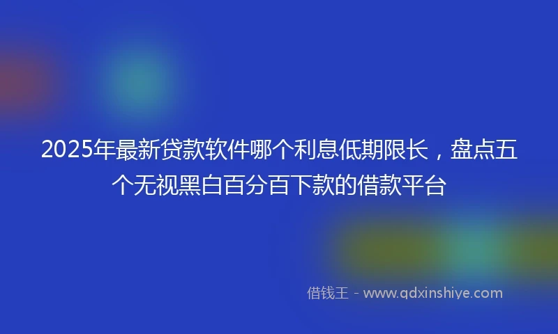 2025年最新贷款软件哪个利息低期限长，盘点五个无视黑白百分百下款的借款平台