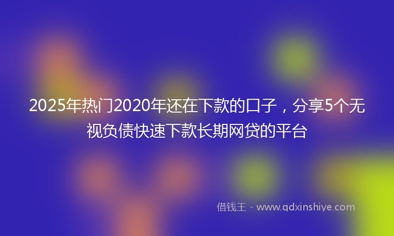 2025年热门2020年还在下款的口子，分享5个无视负债快速下款长期网贷的平台