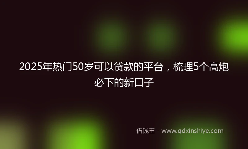 2025年热门50岁可以贷款的平台，梳理5个高炮必下的新口子