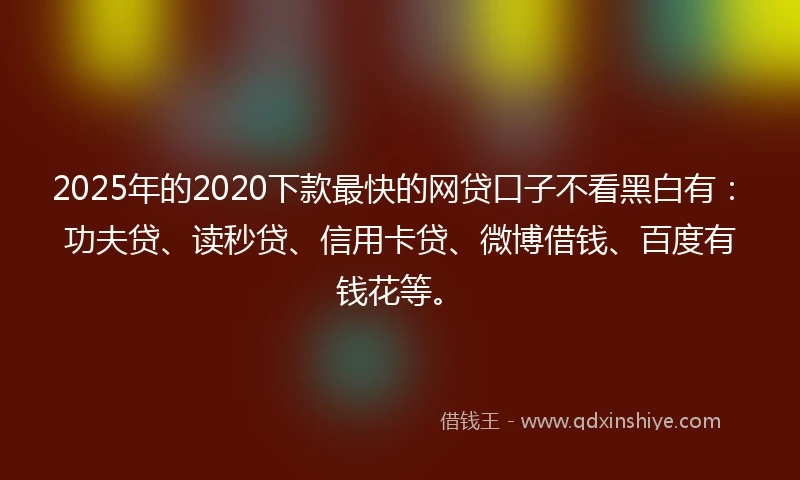 2025年的2020下款最快的网贷口子不看黑白有：功夫贷、读秒贷、信用卡贷、微博借钱、百度有钱花等。