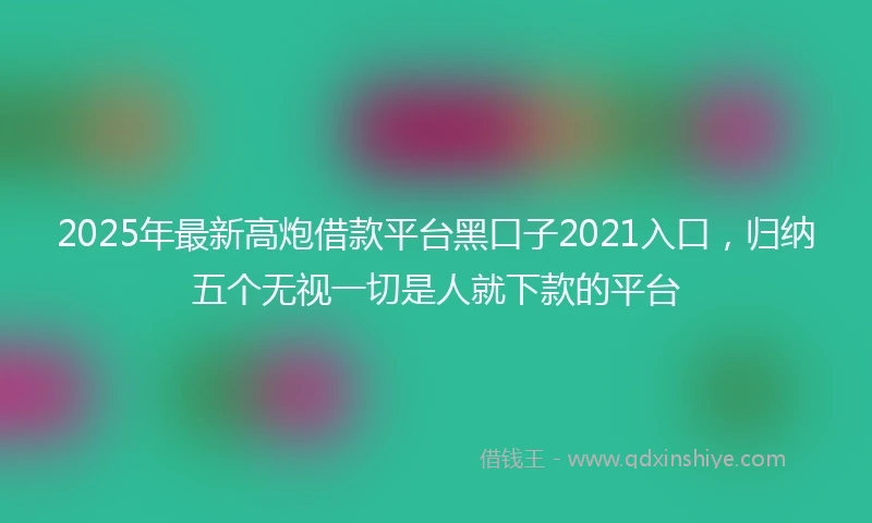 2025年最新高炮借款平台黑口子2021入口，归纳五个无视一切是人就下款的平台