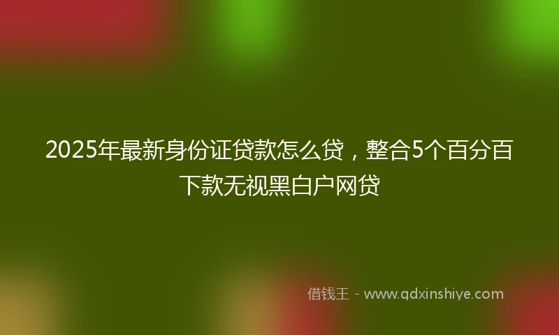 2025年最新身份证贷款怎么贷，整合5个百分百下款无视黑白户网贷