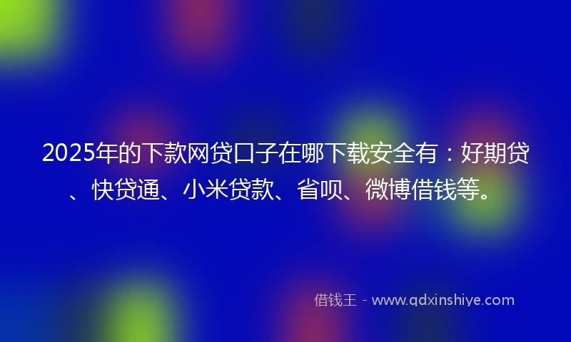 2025年的下款网贷口子在哪下载安全有：好期贷、快贷通、小米贷款、省呗、微博借钱等。