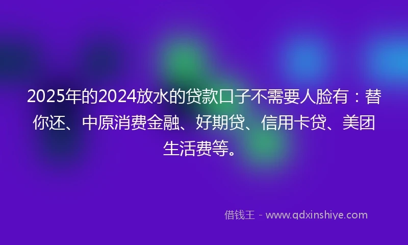 2025年的2024放水的贷款口子不需要人脸有：替你还、中原消费金融、好期贷、信用卡贷、美团生活费等。