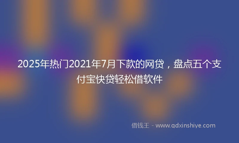 2025年热门2021年7月下款的网贷，盘点五个支付宝快贷轻松借软件