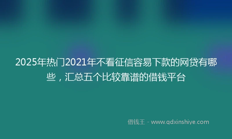 2025年热门2021年不看征信容易下款的网贷有哪些，汇总五个比较靠谱的借钱平台