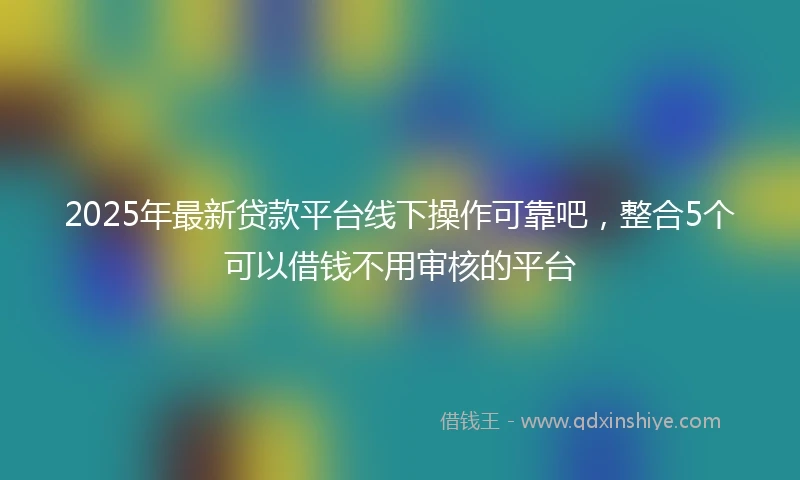 2025年最新贷款平台线下操作可靠吧，整合5个可以借钱不用审核的平台