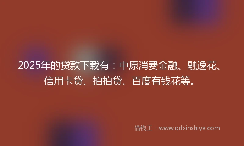2025年的贷款下载有：中原消费金融、融逸花、信用卡贷、拍拍贷、百度有钱花等。